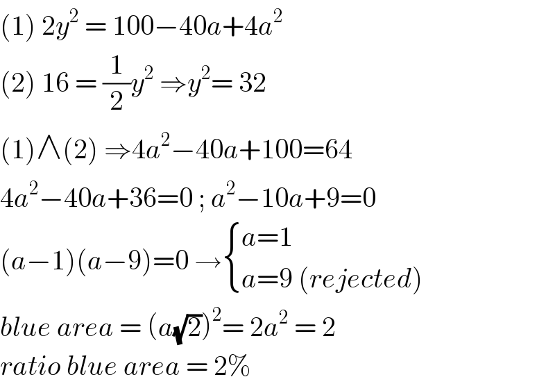 (1) 2y^2  = 100−40a+4a^2   (2) 16 = (1/2)y^2  ⇒y^2 = 32  (1)∧(2) ⇒4a^2 −40a+100=64   4a^2 −40a+36=0 ; a^2 −10a+9=0  (a−1)(a−9)=0 → { ((a=1)),((a=9 (rejected))) :}  blue area = (a(√2))^2 = 2a^2  = 2  ratio blue area = 2%  