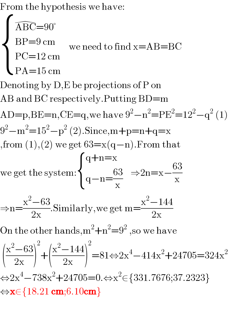 From the hypothesis we have:   { ((ABC^( ) =90°)),((BP=9 cm)),((PC=12 cm)),((PA=15 cm)) :}    we need to find x=AB=BC  Denoting by D,E be projections of P on  AB and BC respectively.Putting BD=m  AD=p,BE=n,CE=q,we have 9^2 −n^2 =PE^2 =12^2 −q^2  (1)  9^2 −m^2 =15^2 −p^2  (2).Since,m+p=n+q=x  ,from (1),(2) we get 63=x(q−n).From that  we get the system: { ((q+n=x)),((q−n=((63)/x))) :}    ⇒2n=x−((63)/x)  ⇒n=((x^2 −63)/(2x)).Similarly,we get m=((x^2 −144)/(2x))  On the other hands,m^2 +n^2 =9^2  ,so we have   (((x^2 −63)/(2x)))^2 +(((x^2 −144)/(2x)))^2 =81⇔2x^4 −414x^2 +24705=324x^2   ⇔2x^4 −738x^2 +24705=0.⇔x^2 ∈{331.7676;37.2323}  ⇔x∈{18.21 cm;6.10cm}    