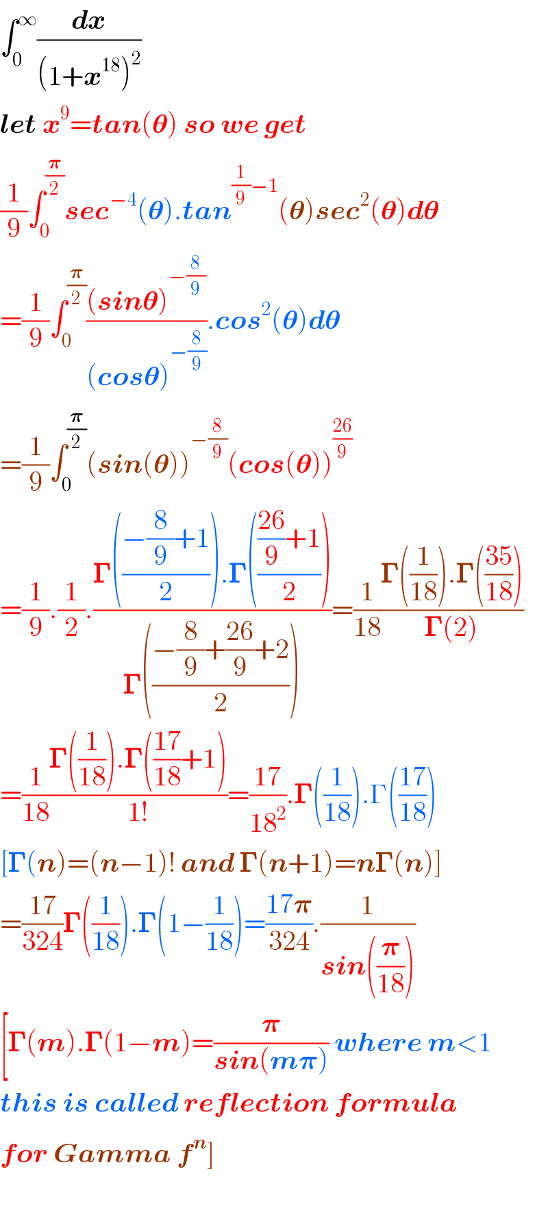 ∫_0 ^∞ (dx/((1+x^(18) )^2 ))  let x^9 =tan(𝛉) so we get  (1/9)∫_0 ^(𝛑/2) sec^(−4) (𝛉).tan^((1/9)−1) (𝛉)sec^2 (𝛉)d𝛉  =(1/9)∫_0 ^(𝛑/2) (((sin𝛉)^(−(8/9)) )/((cos𝛉)^(−(8/9)) )).cos^2 (𝛉)d𝛉  =(1/9)∫_0 ^(𝛑/2) (sin(𝛉))^(−(8/9)) (cos(𝛉))^((26)/9)   =(1/9).(1/2).((𝚪(((−(8/9)+1)/2)).𝚪(((((26)/9)+1)/2)))/(𝚪(((−(8/9)+((26)/9)+2)/2))))=(1/(18))((𝚪((1/(18))).𝚪(((35)/(18))))/(𝚪(2)))  =(1/(18))((𝚪((1/(18))).𝚪(((17)/(18))+1))/(1!))=((17)/(18^2 )).𝚪((1/(18))).Γ(((17)/(18)))  [𝚪(n)=(n−1)! and 𝚪(n+1)=n𝚪(n)]  =((17)/(324))𝚪((1/(18))).𝚪(1−(1/(18)))=((17𝛑)/(324)).(1/(sin((𝛑/(18)))))  [𝚪(m).𝚪(1−m)=(𝛑/(sin(m𝛑))) where m<1  this is called reflection formula  for Gamma f^n ]    