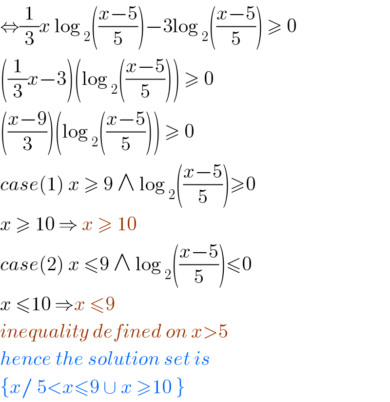 ⇔(1/3)x log _2 (((x−5)/5))−3log _2 (((x−5)/5)) ≥ 0  ((1/3)x−3)(log _2 (((x−5)/5))) ≥ 0  (((x−9)/3))(log _2 (((x−5)/5))) ≥ 0  case(1) x ≥ 9 ∧ log _2 (((x−5)/5))≥0  x ≥ 10 ⇒ x ≥ 10  case(2) x ≤9 ∧ log _2 (((x−5)/5))≤0  x ≤10 ⇒x ≤9  inequality defined on x>5   hence the solution set is  {x/ 5<x≤9 ∪ x ≥10 }  