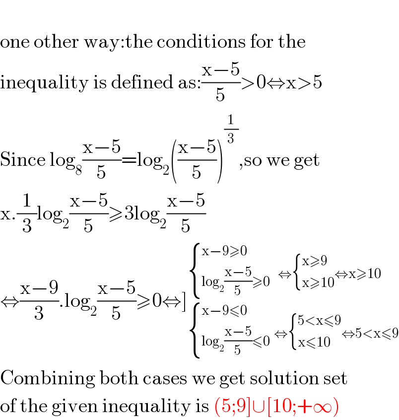   one other way:the conditions for the  inequality is defined as:((x−5)/5)>0⇔x>5  Since log_8 ((x−5)/5)=log_2 (((x−5)/5))^(1/3) ,so we get  x.(1/3)log_2 ((x−5)/5)≥3log_2 ((x−5)/5)  ⇔((x−9)/3).log_2 ((x−5)/5)≥0⇔]_( { ((x−9≤0)),((log_2 ((x−5)/5)≤0)) :}  ⇔ { ((5<x≤9)),((x≤10)) :}⇔5<x≤9) ^( { ((x−9≥0)),((log_2 ((x−5)/5)≥0)) :}    ⇔ { ((x≥9)),((x≥10)) :}⇔x≥10)   Combining both cases we get solution set  of the given inequality is (5;9]∪[10;+∞)  