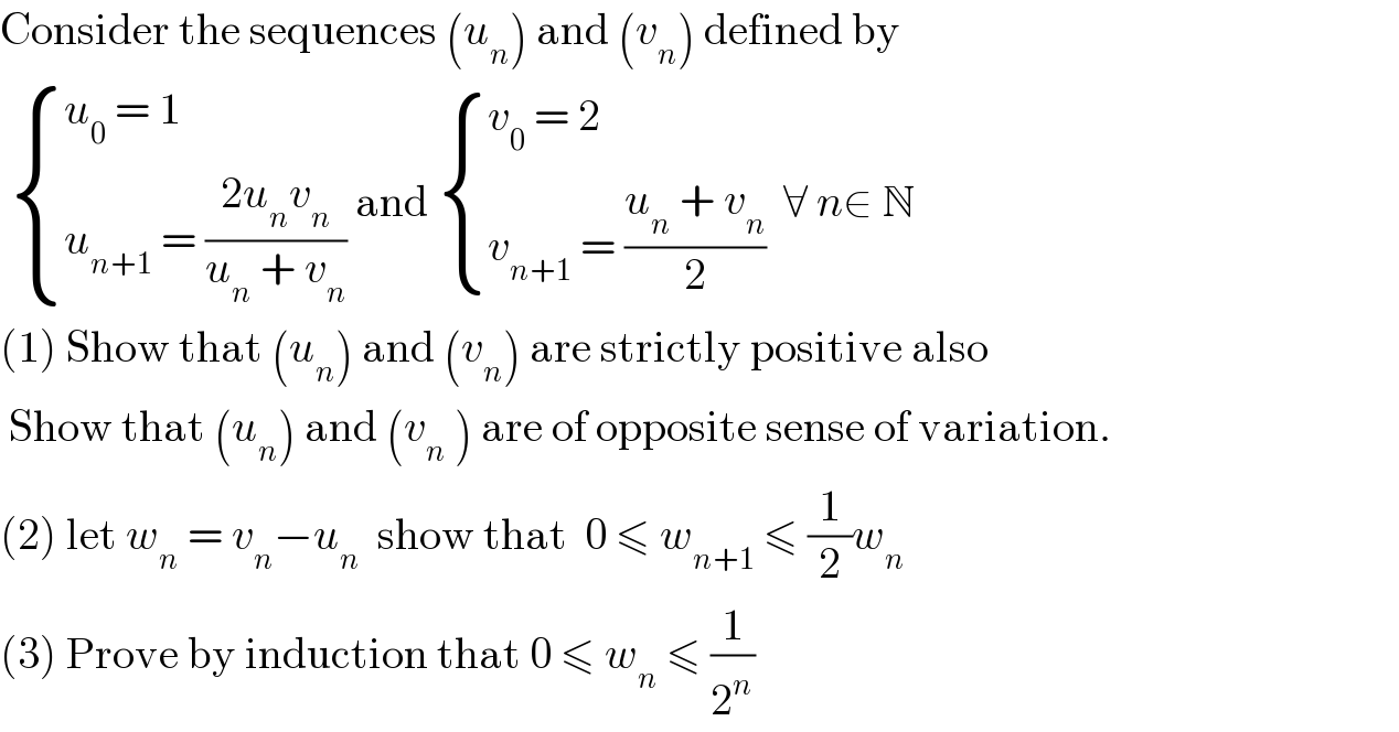 Consider the sequences (u_n ) and (v_n ) defined by    { ((u_0  = 1)),((u_(n+1)  = ((2u_n v_n )/(u_n  + v_n )))) :} and  { ((v_0  = 2)),((v_(n+1)  = ((u_n  + v_n )/2))) :}  ∀ n∈ N  (1) Show that (u_n ) and (v_n ) are strictly positive also   Show that (u_n ) and (v_n  ) are of opposite sense of variation.  (2) let w_n  = v_n −u_n   show that  0 ≤ w_(n+1)  ≤ (1/2)w_n   (3) Prove by induction that 0 ≤ w_n  ≤ (1/2^n )  