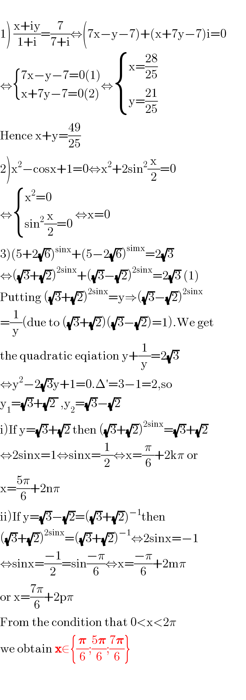   1) ((x+iy)/(1+i))=(7/(7+i))⇔(7x−y−7)+(x+7y−7)i=0  ⇔ { ((7x−y−7=0(1))),((x+7y−7=0(2))) :}⇔ { ((x=((28)/(25)))),((y=((21)/(25)))) :}  Hence x+y=((49)/(25))  2)x^2 −cosx+1=0⇔x^2 +2sin^2 (x/2)=0  ⇔ { ((x^2 =0)),((sin^2 (x/2)=0)) :} ⇔x=0  3)(5+2(√6))^(sinx) +(5−2(√6))^(simx) =2(√3)  ⇔((√3)+(√2))^(2sinx) +((√3)−(√2))^(2sinx) =2(√3) (1)  Putting ((√3)+(√2))^(2sinx) =y⇒((√3)−(√2))^(2sinx)   =(1/y)(due to ((√3)+(√2))((√3)−(√2))=1).We get  the quadratic eqiation y+(1/y)=2(√3)  ⇔y^2 −2(√3)y+1=0.Δ′=3−1=2,so  y_1 =(√3)+(√(2 )) ,y_2 =(√3)−(√2)  i)If y=(√3)+(√2) then ((√3)+(√2))^(2sinx) =(√3)+(√2)  ⇔2sinx=1⇔sinx=(1/2)⇔x=(π/6)+2kπ or  x=((5π)/6)+2nπ  ii)If y=(√3)−(√2)=((√3)+(√2))^(−1) then  ((√3)+(√2))^(2sinx) =((√3)+(√2))^(−1) ⇔2sinx=−1  ⇔sinx=((−1)/2)=sin((−π)/6)⇔x=((−π)/6)+2mπ  or x=((7π)/6)+2pπ  From the condition that 0<x<2π  we obtain x∈{(𝛑/6);((5𝛑)/6);((7𝛑)/6)}      