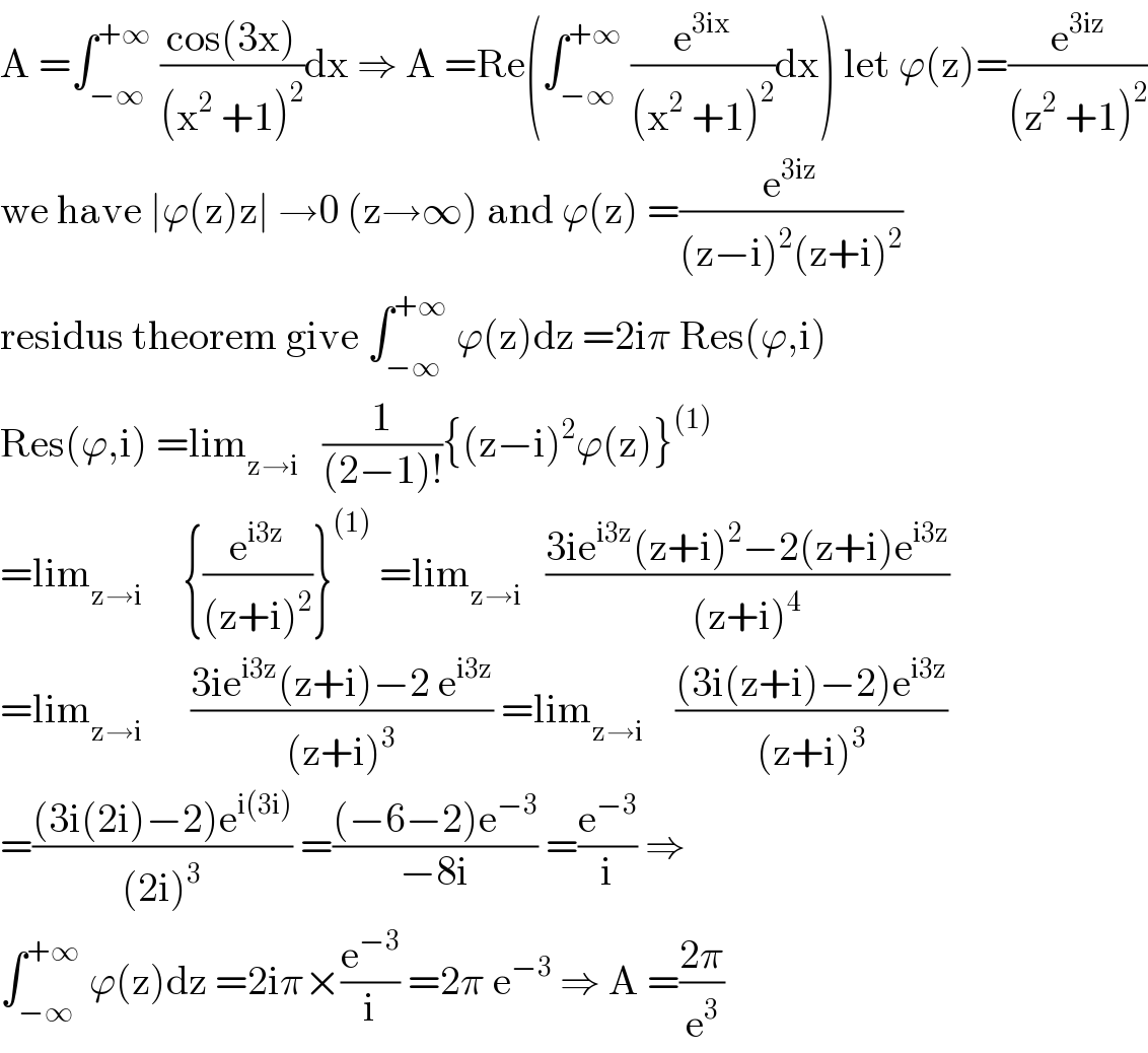 A =∫_(−∞) ^(+∞)  ((cos(3x))/((x^2  +1)^2 ))dx ⇒ A =Re(∫_(−∞) ^(+∞)  (e^(3ix) /((x^2  +1)^2 ))dx) let ϕ(z)=(e^(3iz) /((z^2  +1)^2 ))  we have ∣ϕ(z)z∣ →0 (z→∞) and ϕ(z) =(e^(3iz) /((z−i)^2 (z+i)^2 ))  residus theorem give ∫_(−∞) ^(+∞)  ϕ(z)dz =2iπ Res(ϕ,i)  Res(ϕ,i) =lim_(z→i)    (1/((2−1)!)){(z−i)^2 ϕ(z)}^((1))   =lim_(z→i)      {(e^(i3z) /((z+i)^2 ))}^((1))  =lim_(z→i)    ((3ie^(i3z) (z+i)^2 −2(z+i)e^(i3z) )/((z+i)^4 ))  =lim_(z→i)       ((3ie^(i3z) (z+i)−2 e^(i3z) )/((z+i)^3 )) =lim_(z→i)     (((3i(z+i)−2)e^(i3z) )/((z+i)^3 ))  =(((3i(2i)−2)e^(i(3i)) )/((2i)^3 )) =(((−6−2)e^(−3) )/(−8i)) =(e^(−3) /i) ⇒  ∫_(−∞) ^(+∞)  ϕ(z)dz =2iπ×(e^(−3) /i) =2π e^(−3)  ⇒ A =((2π)/e^3 )  
