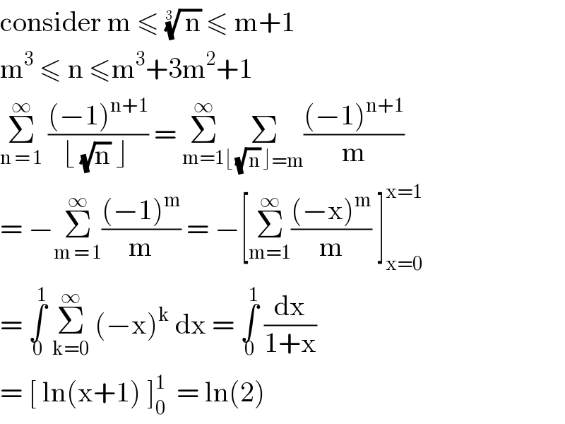 consider m ≤ (( n))^(1/(3 ))  ≤ m+1  m^3  ≤ n ≤m^3 +3m^2 +1   Σ_(n = 1) ^∞  (((−1)^(n+1) )/(⌊ (√n) ⌋ )) = Σ_(m=1) ^∞ Σ_(⌊ (√( n)) ⌋=m) (((−1)^(n+1) )/m)  = −Σ_(m = 1) ^∞ (((−1)^m )/m) = −[Σ_(m=1) ^∞ (((−x)^m )/m) ]_(x=0) ^(x=1)   = ∫_0 ^1  Σ_(k=0) ^∞  (−x)^k  dx = ∫_0 ^1  (dx/(1+x))  = [ ln(x+1) ]_0 ^1   = ln(2)   