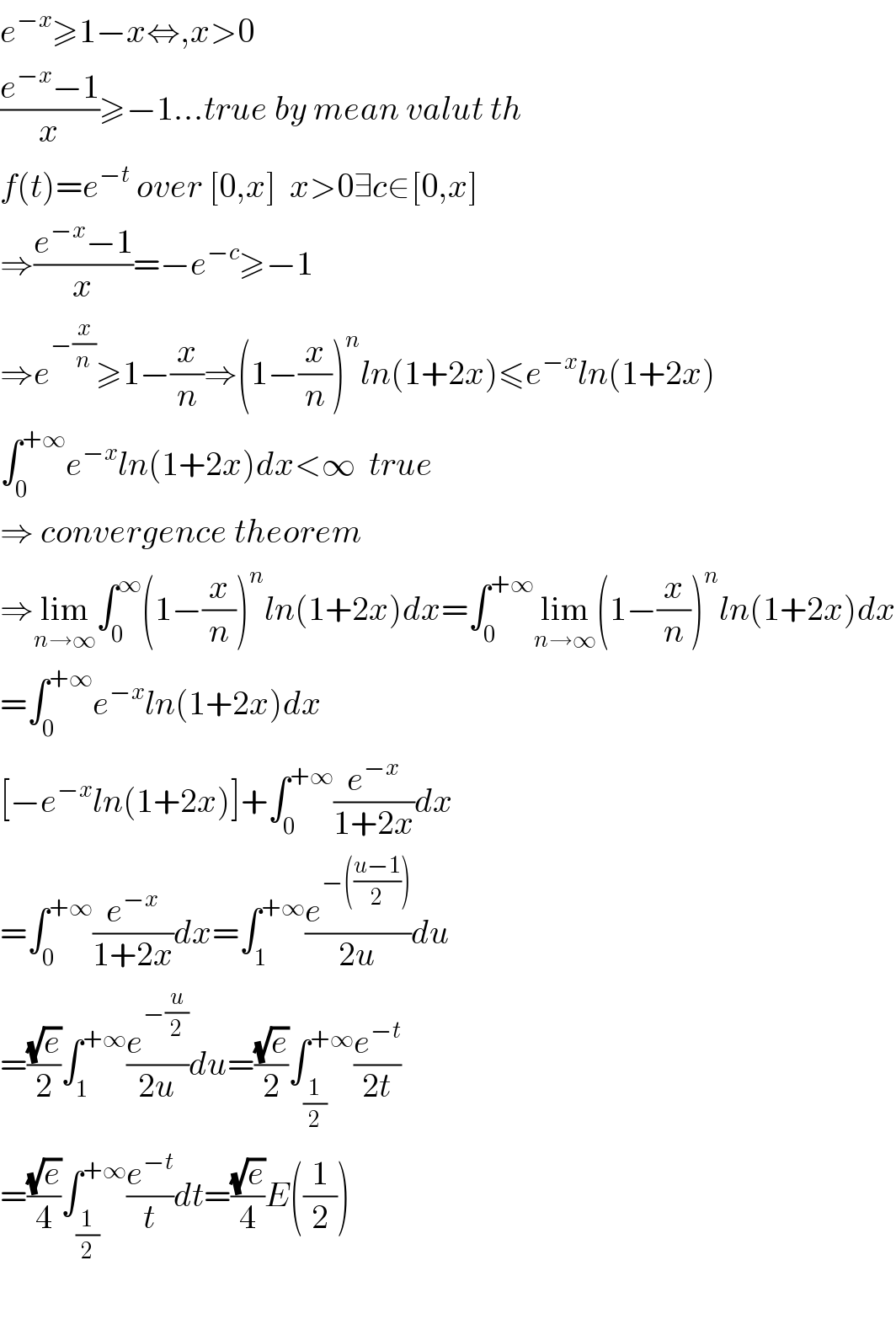 e^(−x) ≥1−x⇔,x>0  ((e^(−x) −1)/x)≥−1...true by mean valut th  f(t)=e^(−t)  over [0,x]  x>0∃c∈[0,x]  ⇒((e^(−x) −1)/x)=−e^(−c) ≥−1  ⇒e^(−(x/n)) ≥1−(x/n)⇒(1−(x/n))^n ln(1+2x)≤e^(−x) ln(1+2x)  ∫_0 ^(+∞) e^(−x) ln(1+2x)dx<∞  true  ⇒ convergence theorem  ⇒lim_(n→∞) ∫_0 ^∞ (1−(x/n))^n ln(1+2x)dx=∫_0 ^(+∞) lim_(n→∞) (1−(x/n))^n ln(1+2x)dx  =∫_0 ^(+∞) e^(−x) ln(1+2x)dx  [−e^(−x) ln(1+2x)]+∫_0 ^(+∞) (e^(−x) /(1+2x))dx  =∫_0 ^(+∞) (e^(−x) /(1+2x))dx=∫_1 ^(+∞) (e^(−(((u−1)/2))) /(2u))du  =((√e)/2)∫_1 ^(+∞) (e^(−(u/2)) /(2u))du=((√e)/2)∫_(1/2) ^(+∞) (e^(−t) /(2t))  =((√e)/4)∫_(1/2) ^(+∞) (e^(−t) /t)dt=((√e)/4)E((1/2))    