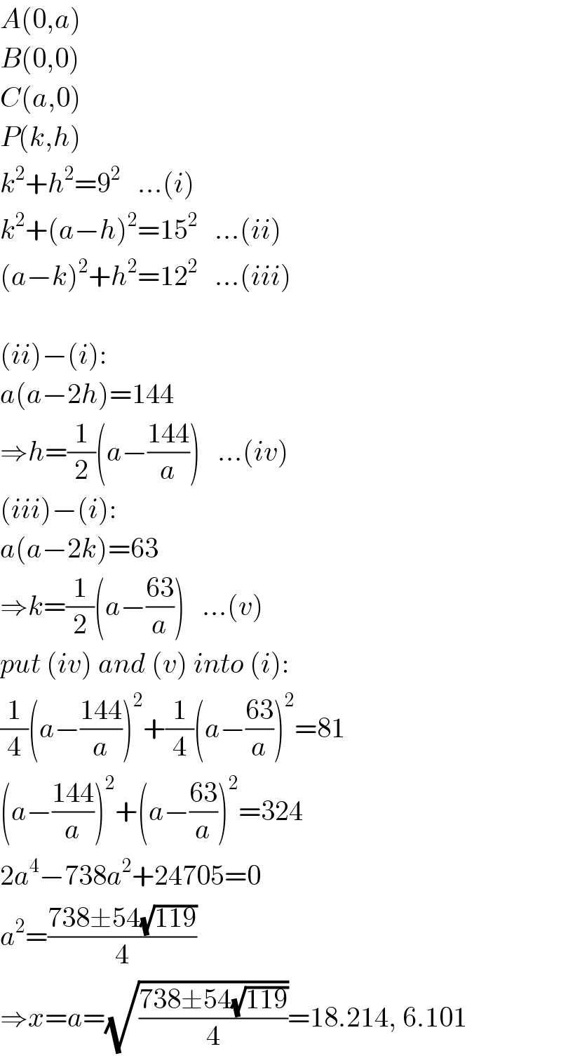 A(0,a)  B(0,0)  C(a,0)  P(k,h)  k^2 +h^2 =9^2    ...(i)  k^2 +(a−h)^2 =15^2    ...(ii)  (a−k)^2 +h^2 =12^2    ...(iii)    (ii)−(i):  a(a−2h)=144  ⇒h=(1/2)(a−((144)/a))   ...(iv)  (iii)−(i):  a(a−2k)=63  ⇒k=(1/2)(a−((63)/a))   ...(v)  put (iv) and (v) into (i):  (1/4)(a−((144)/a))^2 +(1/4)(a−((63)/a))^2 =81  (a−((144)/a))^2 +(a−((63)/a))^2 =324  2a^4 −738a^2 +24705=0  a^2 =((738±54(√(119)))/4)  ⇒x=a=(√((738±54(√(119)))/4))=18.214, 6.101  