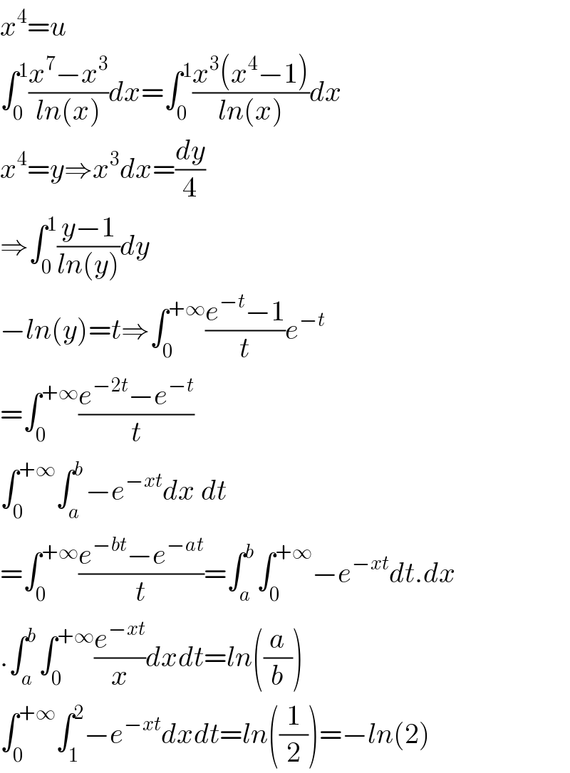 x^4 =u  ∫_0 ^1 ((x^7 −x^3 )/(ln(x)))dx=∫_0 ^1 ((x^3 (x^4 −1))/(ln(x)))dx  x^4 =y⇒x^3 dx=(dy/4)  ⇒∫_0 ^1 ((y−1)/(ln(y)))dy  −ln(y)=t⇒∫_0 ^(+∞) ((e^(−t) −1)/t)e^(−t)   =∫_0 ^(+∞) ((e^(−2t) −e^(−t) )/t)  ∫_0 ^(+∞) ∫_a ^b −e^(−xt) dx dt  =∫_0 ^(+∞) ((e^(−bt) −e^(−at) )/t)=∫_a ^b ∫_0 ^(+∞) −e^(−xt) dt.dx  .∫_a ^b ∫_0 ^(+∞) (e^(−xt) /x)dxdt=ln((a/b))  ∫_0 ^(+∞) ∫_1 ^2 −e^(−xt) dxdt=ln((1/2))=−ln(2)  