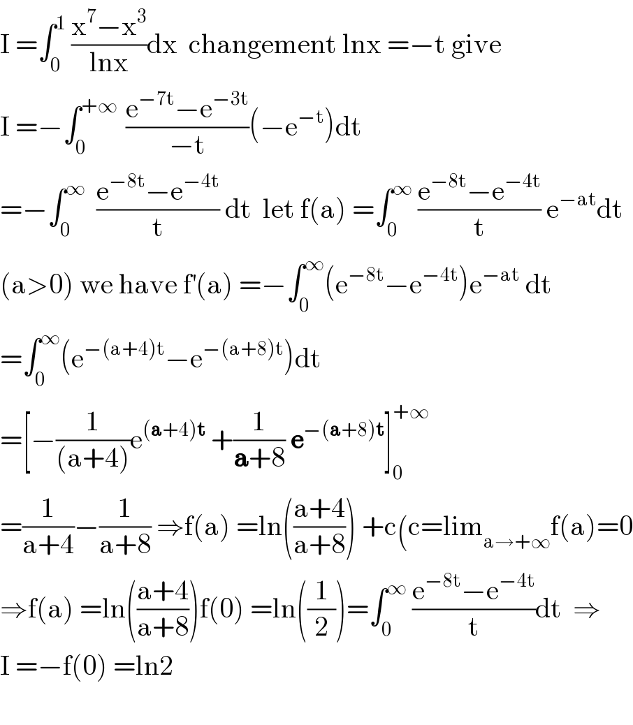 I =∫_0 ^1  ((x^7 −x^3 )/(lnx))dx  changement lnx =−t give  I =−∫_0 ^(+∞ )  ((e^(−7t) −e^(−3t) )/(−t))(−e^(−t) )dt  =−∫_0 ^∞   ((e^(−8t) −e^(−4t) )/t) dt  let f(a) =∫_0 ^∞  ((e^(−8t) −e^(−4t) )/t) e^(−at) dt  (a>0) we have f^′ (a) =−∫_0 ^∞ (e^(−8t) −e^(−4t) )e^(−at)  dt  =∫_0 ^∞ (e^(−(a+4)t) −e^(−(a+8)t) )dt  =[−(1/((a+4)))e^((a+4)t)  +(1/(a+8)) e^(−(a+8)t) ]_0 ^(+∞)   =(1/(a+4))−(1/(a+8)) ⇒f(a) =ln(((a+4)/(a+8))) +c(c=lim_(a→+∞) f(a)=0  ⇒f(a) =ln(((a+4)/(a+8)))f(0) =ln((1/2))=∫_0 ^∞  ((e^(−8t) −e^(−4t) )/t)dt  ⇒  I =−f(0) =ln2    