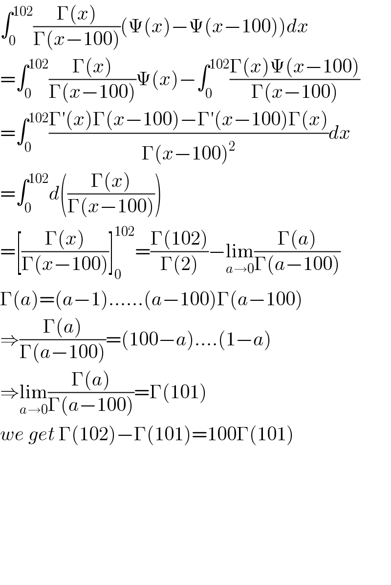 ∫_0 ^(102) ((Γ(x))/(Γ(x−100)))(Ψ(x)−Ψ(x−100))dx  =∫_0 ^(102) ((Γ(x))/(Γ(x−100)))Ψ(x)−∫_0 ^(102) ((Γ(x)Ψ(x−100))/(Γ(x−100)))  =∫_0 ^(102) ((Γ′(x)Γ(x−100)−Γ′(x−100)Γ(x))/(Γ(x−100)^2 ))dx  =∫_0 ^(102) d(((Γ(x))/(Γ(x−100))))  =[((Γ(x))/(Γ(x−100)))]_0 ^(102) =((Γ(102))/(Γ(2)))−lim_(a→0) ((Γ(a))/(Γ(a−100)))  Γ(a)=(a−1)......(a−100)Γ(a−100)  ⇒((Γ(a))/(Γ(a−100)))=(100−a)....(1−a)  ⇒lim_(a→0) ((Γ(a))/(Γ(a−100)))=Γ(101)  we get Γ(102)−Γ(101)=100Γ(101)            
