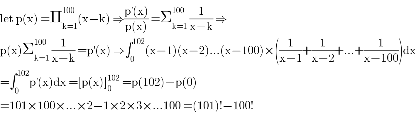 let p(x) =Π_(k=1) ^(100) (x−k) ⇒((p^′ (x))/(p(x))) =Σ_(k=1) ^(100)  (1/(x−k)) ⇒  p(x)Σ_(k=1) ^(100)  (1/(x−k)) =p^′ (x) ⇒∫_0 ^(102) (x−1)(x−2)...(x−100)×((1/(x−1))+(1/(x−2))+...+(1/(x−100)))dx  =∫_0 ^(102) p^′ (x)dx =[p(x)]_0 ^(102)  =p(102)−p(0)  =101×100×...×2−1×2×3×...100 =(101)!−100!  