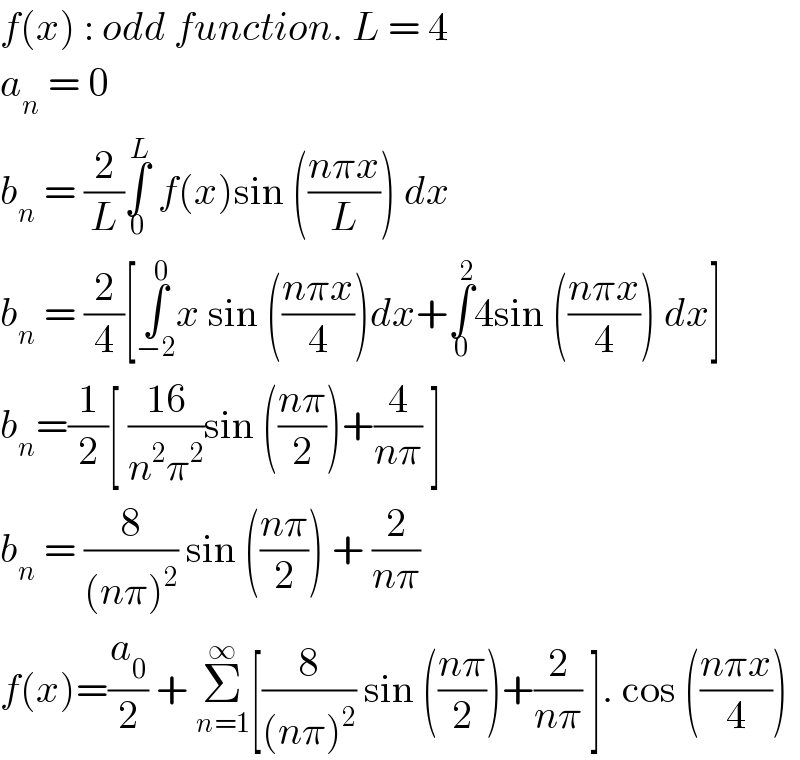 f(x) : odd function. L = 4  a_n  = 0   b_n  = (2/L)∫_0 ^L  f(x)sin (((nπx)/L)) dx  b_n  = (2/4)[∫_(−2) ^0 x sin (((nπx)/4))dx+∫_0 ^2 4sin (((nπx)/4)) dx]   b_n =(1/2)[ ((16)/(n^2 π^2 ))sin (((nπ)/2))+(4/(nπ)) ]  b_n  = (8/((nπ)^2 )) sin (((nπ)/2)) + (2/(nπ))  f(x)=(a_0 /2) + Σ_(n=1) ^∞ [(8/((nπ)^2 )) sin (((nπ)/2))+(2/(nπ)) ]. cos (((nπx)/4))   
