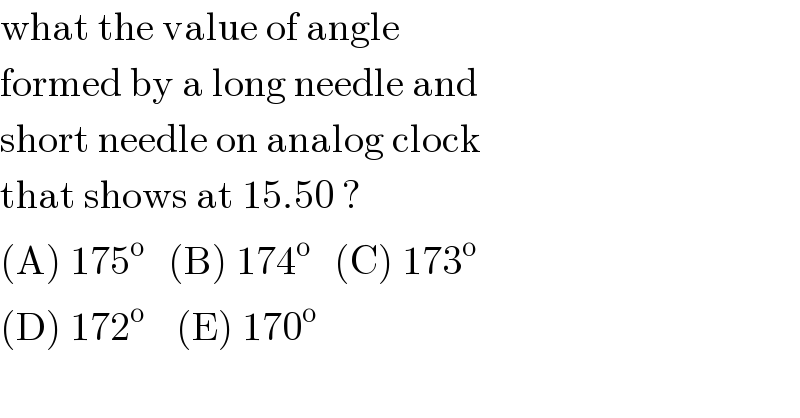 what the value of angle  formed by a long needle and   short needle on analog clock   that shows at 15.50 ?  (A) 175^o    (B) 174^o    (C) 173^o   (D) 172^o     (E) 170^o   