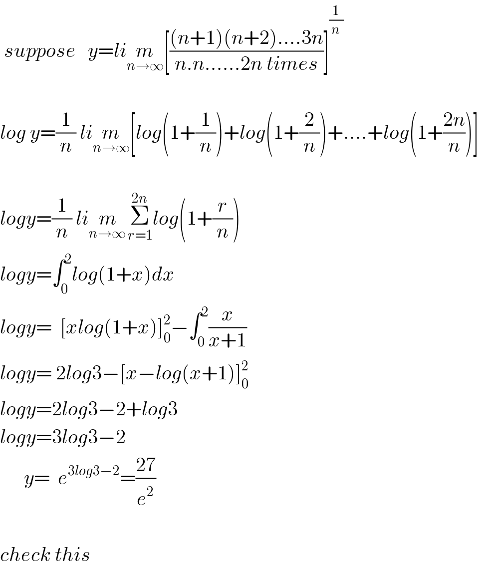  suppose   y=lim_(n→∞) [(((n+1)(n+2)....3n)/(n.n......2n times))]^(1/n)     log y=(1/n) lim_(n→∞) [log(1+(1/n))+log(1+(2/n))+....+log(1+((2n)/n))]    logy=(1/n) lim_(n→∞ ) Σ_(r=1) ^(2n) log(1+(r/n))  logy=∫_0 ^2 log(1+x)dx  logy=  [xlog(1+x)]_0 ^2 −∫_0 ^2 (x/(x+1))  logy= 2log3−[x−log(x+1)]_0 ^2   logy=2log3−2+log3  logy=3log3−2        y=  e^(3log3−2) =((27)/e^2 )    check this  