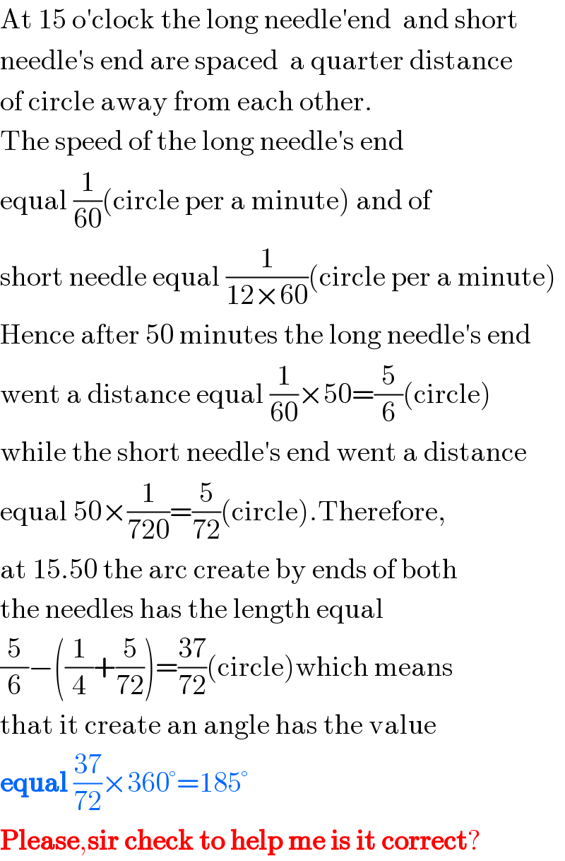 At 15 o′clock the long needle′end  and short  needle′s end are spaced  a quarter distance  of circle away from each other.  The speed of the long needle′s end  equal (1/(60))(circle per a minute) and of   short needle equal (1/(12×60))(circle per a minute)  Hence after 50 minutes the long needle′s end  went a distance equal (1/(60))×50=(5/6)(circle)  while the short needle′s end went a distance  equal 50×(1/(720))=(5/(72))(circle).Therefore,  at 15.50 the arc create by ends of both  the needles has the length equal   (5/6)−((1/4)+(5/(72)))=((37)/(72))(circle)which means  that it create an angle has the value  equal ((37)/(72))×360°=185°  Please,sir check to help me is it correct?  