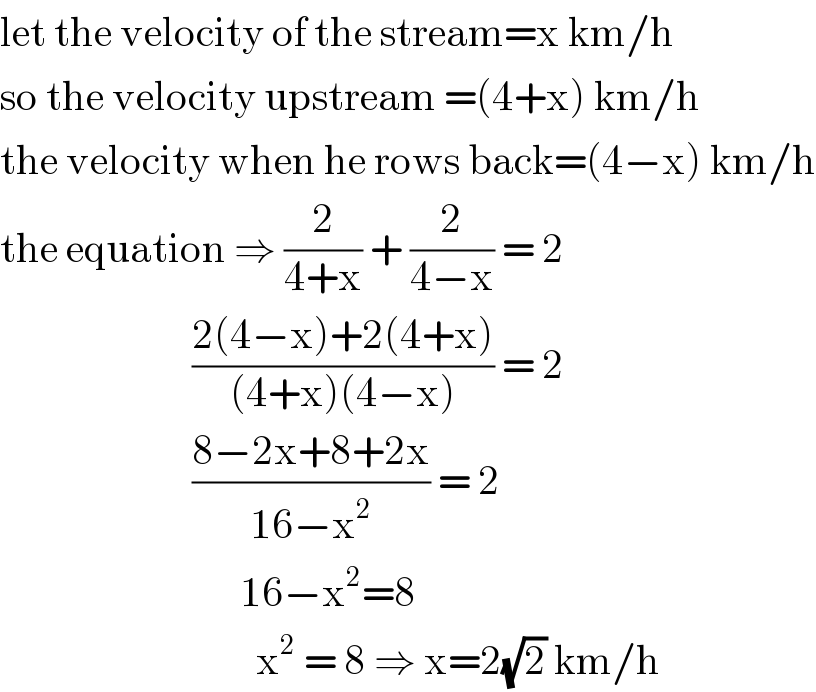 let the velocity of the stream=x km/h  so the velocity upstream =(4+x) km/h  the velocity when he rows back=(4−x) km/h  the equation ⇒ (2/(4+x)) + (2/(4−x)) = 2                          ((2(4−x)+2(4+x))/((4+x)(4−x))) = 2                          ((8−2x+8+2x)/(16−x^2 )) = 2                                16−x^2 =8                                  x^2  = 8 ⇒ x=2(√2) km/h  