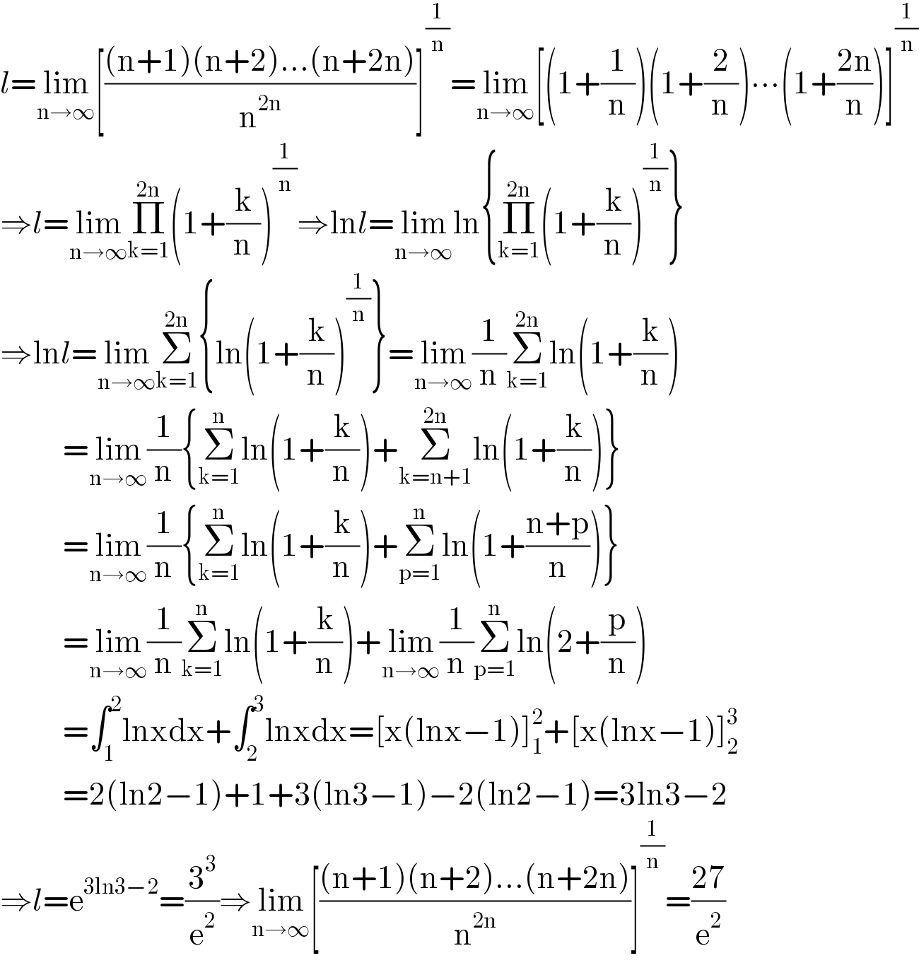 l=lim_(n→∞) [(((n+1)(n+2)...(n+2n))/n^(2n) )]^(1/n) =lim_(n→∞) [(1+(1/n))(1+(2/n))∙∙∙(1+((2n)/n))]^(1/n)   ⇒l=lim_(n→∞) Π_(k=1) ^(2n) (1+(k/n))^(1/n) ⇒lnl=lim_(n→∞) ln{Π_(k=1) ^(2n) (1+(k/n))^(1/n) }  ⇒lnl=lim_(n→∞) Σ_(k=1) ^(2n) {ln(1+(k/n))^(1/n) }=lim_(n→∞) (1/n)Σ_(k=1) ^(2n) ln(1+(k/n))             =lim_(n→∞) (1/n){Σ_(k=1) ^n ln(1+(k/n))+Σ_(k=n+1) ^(2n) ln(1+(k/n))}             =lim_(n→∞) (1/n){Σ_(k=1) ^n ln(1+(k/n))+Σ_(p=1) ^n ln(1+((n+p)/n))}             =lim_(n→∞) (1/n)Σ_(k=1) ^n ln(1+(k/n))+lim_(n→∞) (1/n)Σ_(p=1) ^n ln(2+(p/n))             =∫_1 ^2 lnxdx+∫_2 ^3 lnxdx=[x(lnx−1)]_1 ^2 +[x(lnx−1)]_2 ^3              =2(ln2−1)+1+3(ln3−1)−2(ln2−1)=3ln3−2  ⇒l=e^(3ln3−2) =(3^3 /e^2 )⇒lim_(n→∞) [(((n+1)(n+2)...(n+2n))/n^(2n) )]^(1/n) =((27)/e^2 )  