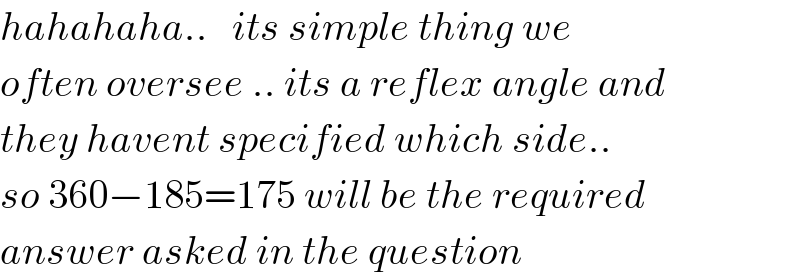 hahahaha..   its simple thing we  often oversee .. its a reflex angle and  they havent specified which side..  so 360−185=175 will be the required  answer asked in the question  