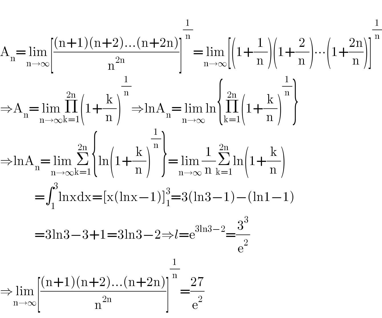   A_n =lim_(n→∞) [(((n+1)(n+2)...(n+2n))/n^(2n) )]^(1/n) =lim_(n→∞) [(1+(1/n))(1+(2/n))∙∙∙(1+((2n)/n))]^(1/n)   ⇒A_n =lim_(n→∞) Π_(k=1) ^(2n) (1+(k/n))^(1/n) ⇒lnA_n =lim_(n→∞) ln{Π_(k=1) ^(2n) (1+(k/n))^(1/n) }  ⇒lnA_n =lim_(n→∞) Σ_(k=1) ^(2n) {ln(1+(k/n))^(1/n) }=lim_(n→∞) (1/n)Σ_(k=1) ^(2n) ln(1+(k/n))                 =∫_1 ^3 lnxdx=[x(lnx−1)]_1 ^3 =3(ln3−1)−(ln1−1)                 =3ln3−3+1=3ln3−2⇒l=e^(3ln3−2) =(3^3 /e^2 )  ⇒lim_(n→∞) [(((n+1)(n+2)...(n+2n))/n^(2n) )]^(1/n) =((27)/e^2 )  