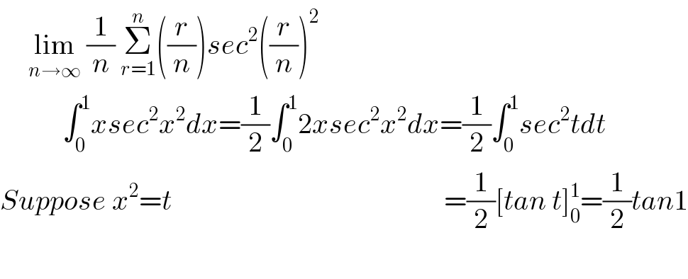      lim_(n→∞)  (1/n) Σ_(r=1) ^n ((r/n))sec^2 ((r/n))^2              ∫_0 ^1 xsec^2 x^2 dx=(1/2)∫_0 ^1 2xsec^2 x^2 dx=(1/2)∫_0 ^1 sec^2 tdt  Suppose x^2 =t                                                =(1/2)[tan t]_0 ^1 =(1/2)tan1    
