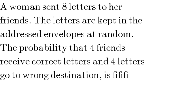 A woman sent 8 letters to her   friends. The letters are kept in the  addressed envelopes at random.   The probability that 4 friends   receive correct letters and 4 letters   go to wrong destination, is ___   