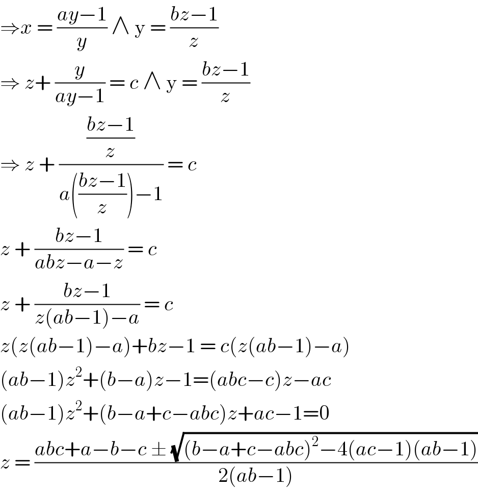 ⇒x = ((ay−1)/y) ∧ y = ((bz−1)/z)  ⇒ z+ (y/(ay−1)) = c ∧ y = ((bz−1)/z)  ⇒ z + (((bz−1)/z)/(a(((bz−1)/z))−1)) = c   z + ((bz−1)/(abz−a−z)) = c   z + ((bz−1)/(z(ab−1)−a)) = c   z(z(ab−1)−a)+bz−1 = c(z(ab−1)−a)  (ab−1)z^2 +(b−a)z−1=(abc−c)z−ac  (ab−1)z^2 +(b−a+c−abc)z+ac−1=0  z = ((abc+a−b−c ± (√((b−a+c−abc)^2 −4(ac−1)(ab−1))))/(2(ab−1)))  
