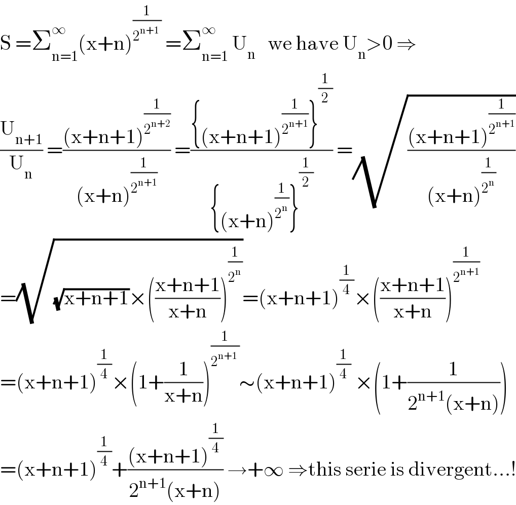 S =Σ_(n=1) ^∞ (x+n)^(1/(2^(n+1)  ))  =Σ_(n=1) ^∞  U_n    we have U_n >0 ⇒  (U_(n+1) /U_n ) =(((x+n+1)^(1/2^(n+2) ) )/((x+n)^(1/2^(n+1) ) )) =(({(x+n+1)^(1/2^(n+1) ) }^(1/2) )/({(x+n)^(1/2^n ) }^(1/2) )) =(√(((x+n+1)^(1/2^(n+1) ) )/((x+n)^(1/2^n ) )))  =(√((√(x+n+1))×(((x+n+1)/(x+n)))^(1/2^n ) ))=(x+n+1)^(1/4) ×(((x+n+1)/(x+n)))^(1/2^(n+1) )   =(x+n+1)^(1/4) ×(1+(1/(x+n)))^(1/(2^(n+1)  )) ∼(x+n+1)^(1/4)  ×(1+(1/(2^(n+1) (x+n))))  =(x+n+1)^(1/4) +(((x+n+1)^(1/4) )/(2^(n+1) (x+n))) →+∞ ⇒this serie is divergent...!  
