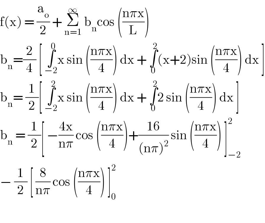 f(x) = (a_o /2) + Σ_(n=1) ^∞  b_n cos (((nπx)/L))  b_n =(2/4) [ ∫_(−2) ^0 x sin (((nπx)/4)) dx + ∫_0 ^2 (x+2)sin (((nπx)/4)) dx ]  b_n = (1/2)[ ∫_(−2) ^2 x sin (((nπx)/4)) dx + ∫_0 ^2 2 sin (((nπx)/4)) dx ]  b_n  = (1/2)[ −((4x)/(nπ)) cos (((nπx)/4))+((16)/((nπ)^2 )) sin (((nπx)/4)) ]_(−2) ^2   − (1/2) [ (8/(nπ)) cos (((nπx)/4)) ]_0 ^2      