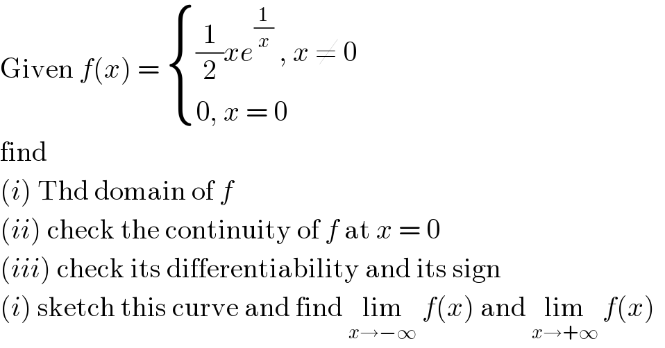 Given f(x) =  { (((1/2)xe^(1/x)  , x ≠ 0)),((0, x = 0 )) :}  find  (i) Thd domain of f  (ii) check the continuity of f at x = 0  (iii) check its differentiability and its sign  (i) sketch this curve and find lim_(x→−∞)  f(x) and lim_(x→+∞)  f(x)  