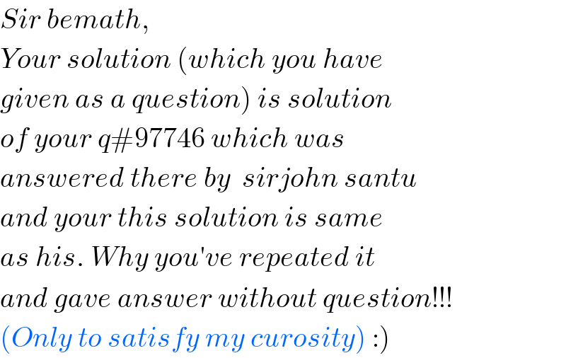 Sir bemath,  Your solution (which you have  given as a question) is solution  of your q#97746 which was  answered there by  sirjohn santu  and your this solution is same  as his. Why you′ve repeated it  and gave answer without question!!!  (Only to satisfy my curosity) :)  