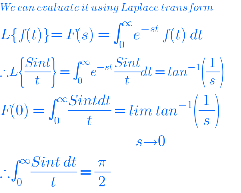 We can evaluate it using Laplace transform  L{f(t)}= F(s) = ∫_0 ^∞ e^(−st)  f(t) dt  ∴L{((Sint)/t)} = ∫_0 ^∞ e^(−st ) ((Sint)/t)dt = tan^(−1) ((1/s))  F(0) = ∫_0 ^∞ ((Sintdt)/t) = lim tan^(−1) ((1/s))                                               s→0  ∴∫_0 ^∞ ((Sint dt)/t) = (π/2)  