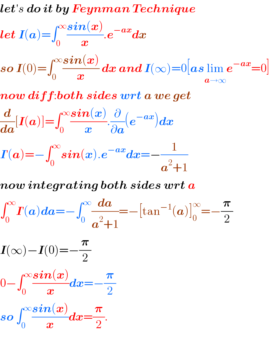 letâ€²s do it by Feynman Technique  let I(a)=âˆ«_0 ^âˆž ((sin(x))/x).e^(âˆ’ax) dx  so I(0)=âˆ«_0 ^âˆž ((sin(x))/x) dx and I(âˆž)=0[aslim_(aâ†’âˆž) e^(âˆ’ax) =0]  now diff:both sides wrt a we get  (d/da)[I(a)]=âˆ«_0 ^âˆž ((sin(x))/x).(âˆ‚/âˆ‚a)(e^(âˆ’ax) )dx  I^â€² (a)=âˆ’âˆ«_0 ^âˆž sin(x).e^(âˆ’ax) dx=âˆ’(1/(a^2 +1))  now integrating both sides wrt a  âˆ«_0 ^âˆž I^â€² (a)da=âˆ’âˆ«_0 ^âˆž (da/(a^2 +1))=âˆ’[tan^(âˆ’1) (a)]_0 ^âˆž =âˆ’(ð�›‘/2)  I(âˆž)âˆ’I(0)=âˆ’(ð�›‘/2)  0âˆ’âˆ«_0 ^âˆž ((sin(x))/x)dx=âˆ’(ð�›‘/2)  so âˆ«_0 ^âˆž ((sin(x))/x)dx=(ð�›‘/2).    