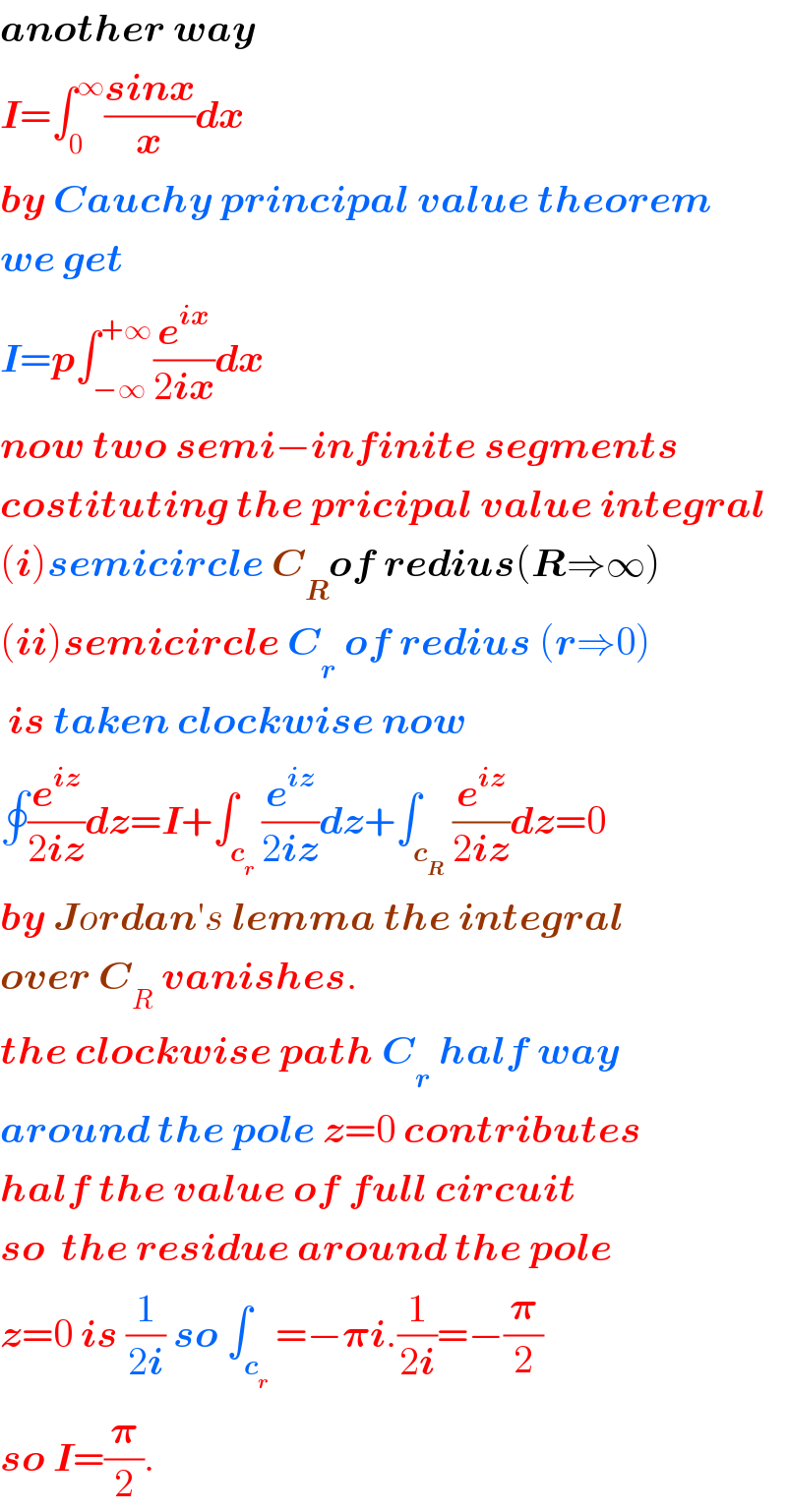 another way  I=∫_0 ^∞ ((sinx)/x)dx  by Cauchy principal value theorem  we get  I=p∫_(−∞) ^(+∞) (e^(ix) /(2ix))dx  now two semi−infinite segments  costituting the pricipal value integral  (i)semicircle C_R of redius(R⇒∞)  (ii)semicircle C_r  of redius (r⇒0)   is taken clockwise now  ∮(e^(iz) /(2iz))dz=I+∫_c_r  (e^(iz) /(2iz))dz+∫_c_R  (e^(iz) /(2iz))dz=0  by Jordan′s lemma the integral  over C_R  vanishes.  the clockwise path C_r  half way  around the pole z=0 contributes  half the value of full circuit  so  the residue around the pole  z=0 is (1/(2i)) so ∫_c_r  =−𝛑i.(1/(2i))=−(𝛑/2)   so I=(𝛑/2).  
