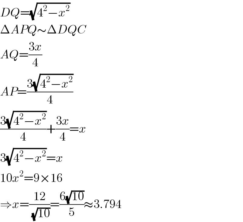 DQ=(√(4^2 −x^2 ))  ΔAPQ∼ΔDQC  AQ=((3x)/4)  AP=((3(√(4^2 −x^2 )))/4)  ((3(√(4^2 −x^2 )))/4)+((3x)/4)=x  3(√(4^2 −x^2 ))=x  10x^2 =9×16  ⇒x=((12)/(√(10)))=((6(√(10)))/5)≈3.794  