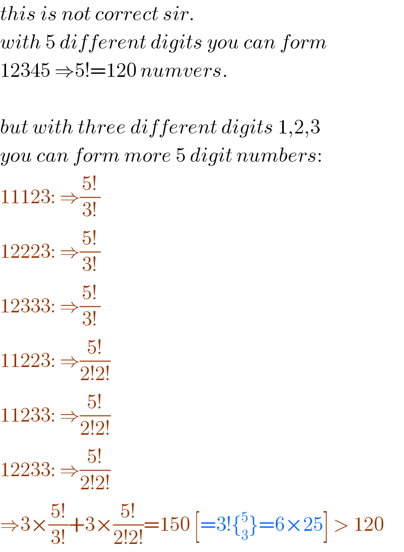 this is not correct sir.  with 5 different digits you can form  12345 ⇒5!=120 numvers.    but with three different digits 1,2,3  you can form more 5 digit numbers:  11123: ⇒((5!)/(3!))  12223: ⇒((5!)/(3!))  12333: ⇒((5!)/(3!))  11223: ⇒((5!)/(2!2!))  11233: ⇒((5!)/(2!2!))  12233: ⇒((5!)/(2!2!))  ⇒3×((5!)/(3!))+3×((5!)/(2!2!))=150 [=3!{_3 ^5 }=6×25] > 120  