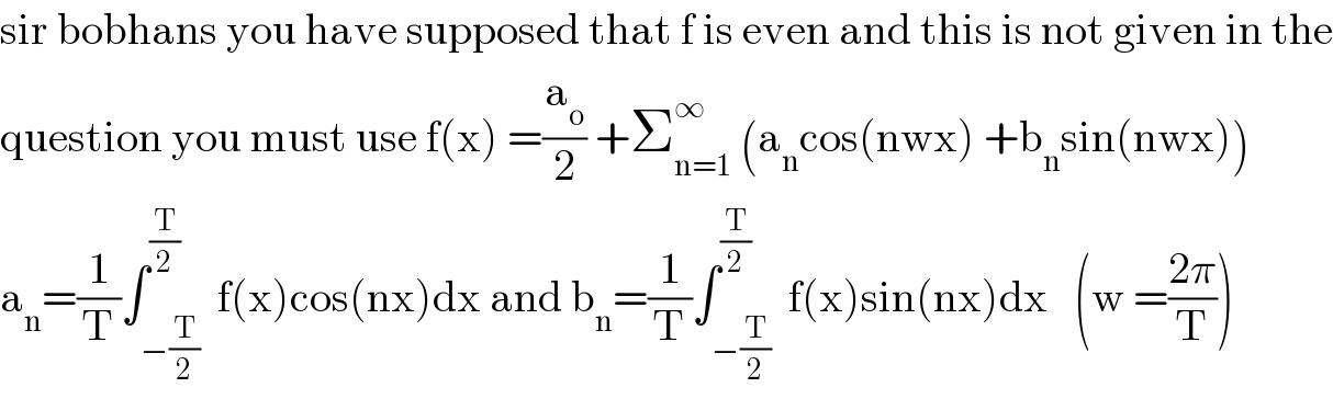 sir bobhans you have supposed that f is even and this is not given in the  question you must use f(x) =(a_o /2) +Σ_(n=1) ^∞  (a_n cos(nwx) +b_n sin(nwx))  a_n =(1/T)∫_(−(T/2)) ^(T/2)  f(x)cos(nx)dx and b_n =(1/T)∫_(−(T/2)) ^(T/2)  f(x)sin(nx)dx   (w =((2π)/T))  