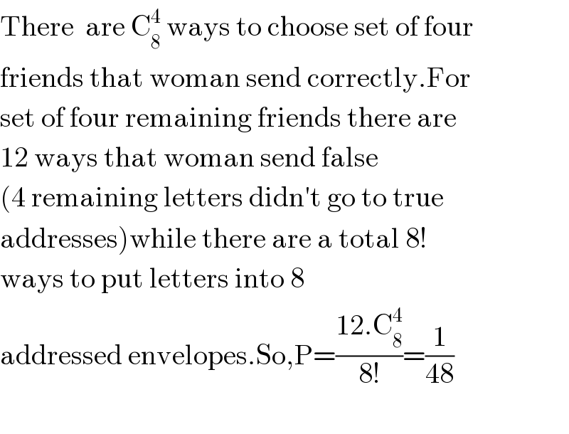 There  are C_8 ^4  ways to choose set of four   friends that woman send correctly.For  set of four remaining friends there are   12 ways that woman send false   (4 remaining letters didn′t go to true   addresses)while there are a total 8!   ways to put letters into 8    addressed envelopes.So,P=((12.C_8 ^4 )/(8!))=(1/(48))    