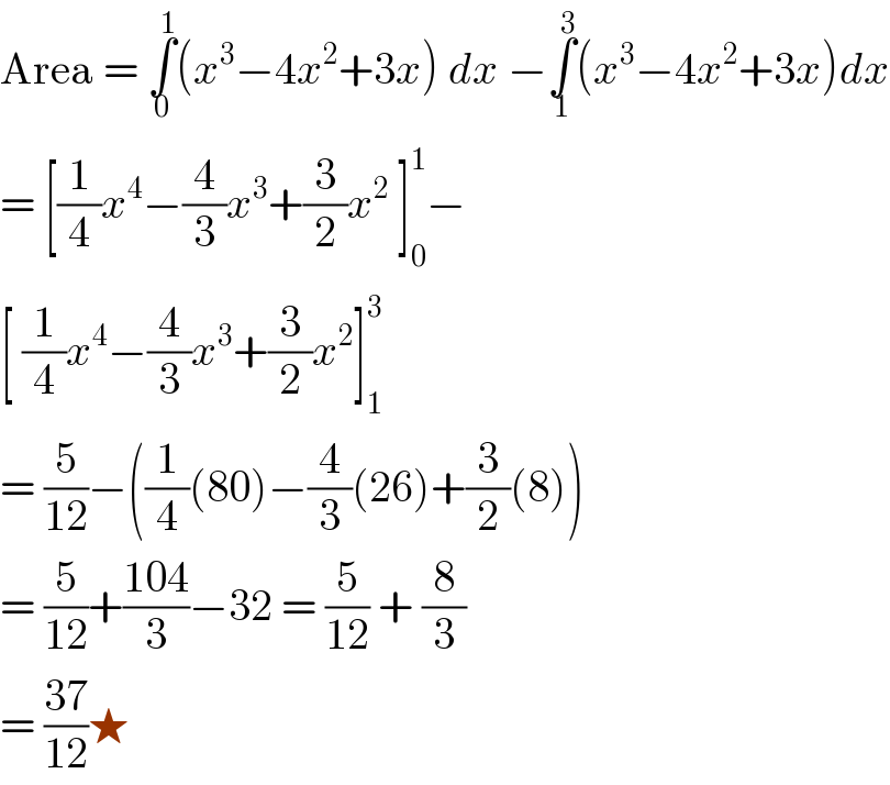 Area = ∫_0 ^1 (x^3 −4x^2 +3x) dx −∫_1 ^3 (x^3 −4x^2 +3x)dx  = [(1/4)x^4 −(4/3)x^3 +(3/2)x^2  ]_0 ^1 −  [ (1/4)x^4 −(4/3)x^3 +(3/2)x^2 ]_1 ^3    = (5/(12))−((1/4)(80)−(4/3)(26)+(3/2)(8))  = (5/(12))+((104)/3)−32 = (5/(12)) + (8/3)  = ((37)/(12))★   