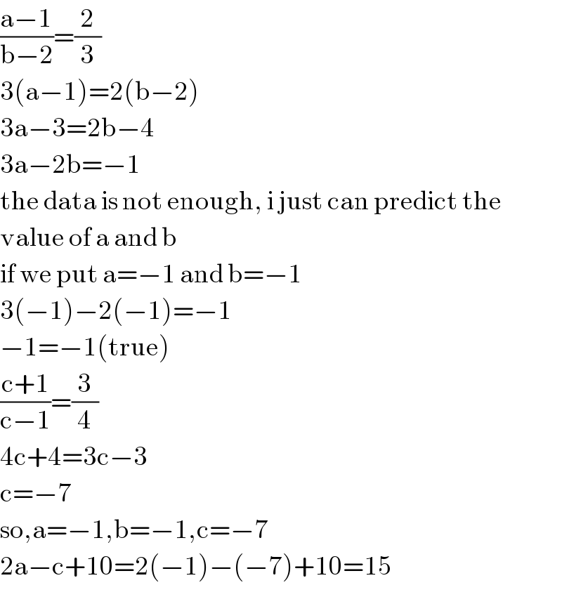 ((a−1)/(b−2))=(2/3)  3(a−1)=2(b−2)  3a−3=2b−4  3a−2b=−1  the data is not enough, i just can predict the  value of a and b  if we put a=−1 and b=−1  3(−1)−2(−1)=−1  −1=−1(true)  ((c+1)/(c−1))=(3/4)  4c+4=3c−3  c=−7  so,a=−1,b=−1,c=−7  2a−c+10=2(−1)−(−7)+10=15  