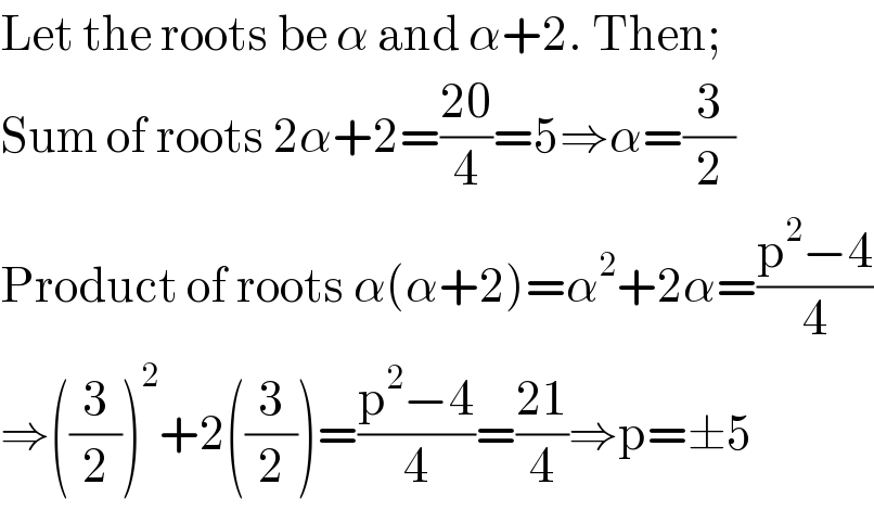 Let the roots be α and α+2. Then;  Sum of roots 2α+2=((20)/4)=5⇒α=(3/2)  Product of roots α(α+2)=α^2 +2α=((p^2 −4)/4)  ⇒((3/2))^2 +2((3/2))=((p^2 −4)/4)=((21)/4)⇒p=±5  