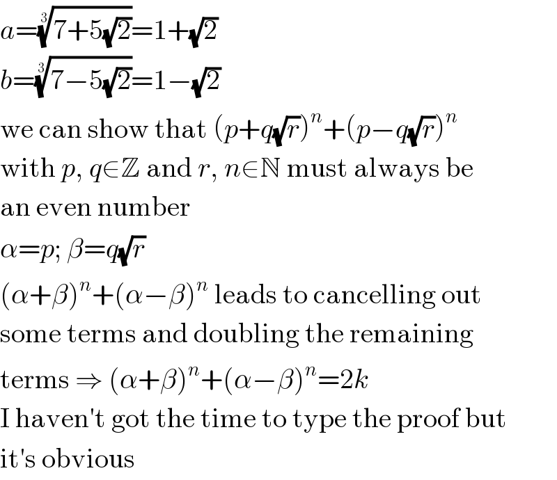 a=((7+5(√2)))^(1/3) =1+(√2)  b=((7−5(√2)))^(1/3) =1−(√2)  we can show that (p+q(√r))^n +(p−q(√r))^n   with p, q∈Z and r, n∈N must always be  an even number  α=p; β=q(√r)  (α+β)^n +(α−β)^n  leads to cancelling out  some terms and doubling the remaining  terms ⇒ (α+β)^n +(α−β)^n =2k  I haven′t got the time to type the proof but  it′s obvious  