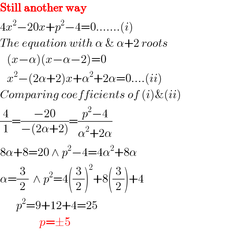 Still another way  4x^2 −20x+p^2 −4=0.......(i)  The equation with α & α+2 roots     (x−α)(x−α−2)=0     x^2 −(2α+2)x+α^2 +2α=0....(ii)  Comparing coefficients of (i)&(ii)  (4/1)=((−20)/(−(2α+2)))=((p^2 −4)/(α^2 +2α))  8α+8=20 ∧ p^2 −4=4α^2 +8α  α=(3/2)  ∧ p^2 =4((3/2))^2 +8((3/2))+4         p^2 =9+12+4=25                   p=±5  