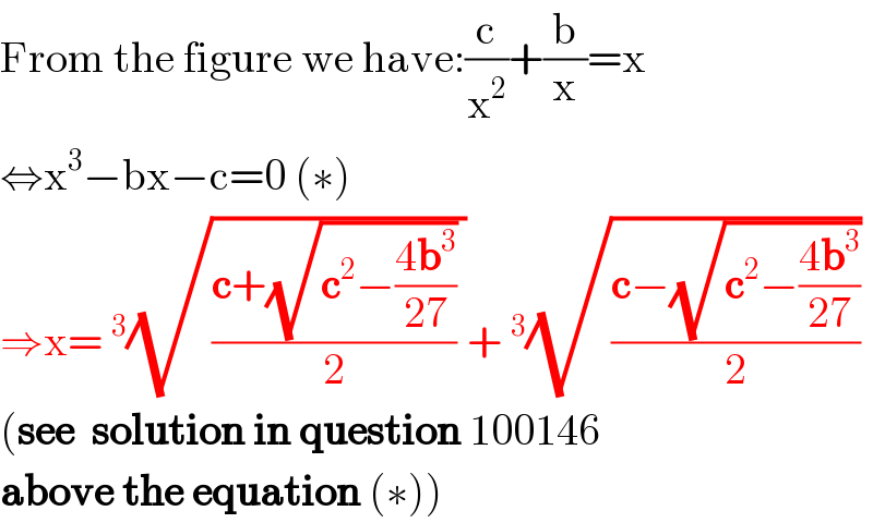 From the figure we have:(c/x^2 )+(b/x)=x  ⇔x^3 −bx−c=0 (∗)  ⇒x= ^3 (√(((c+(√(c^2 −((4b^3 )/(27)))))/2) ))+ ^3 (√((c−(√(c^2 −((4b^3 )/(27)))))/2))  (see  solution in question 100146   above the equation (∗))  
