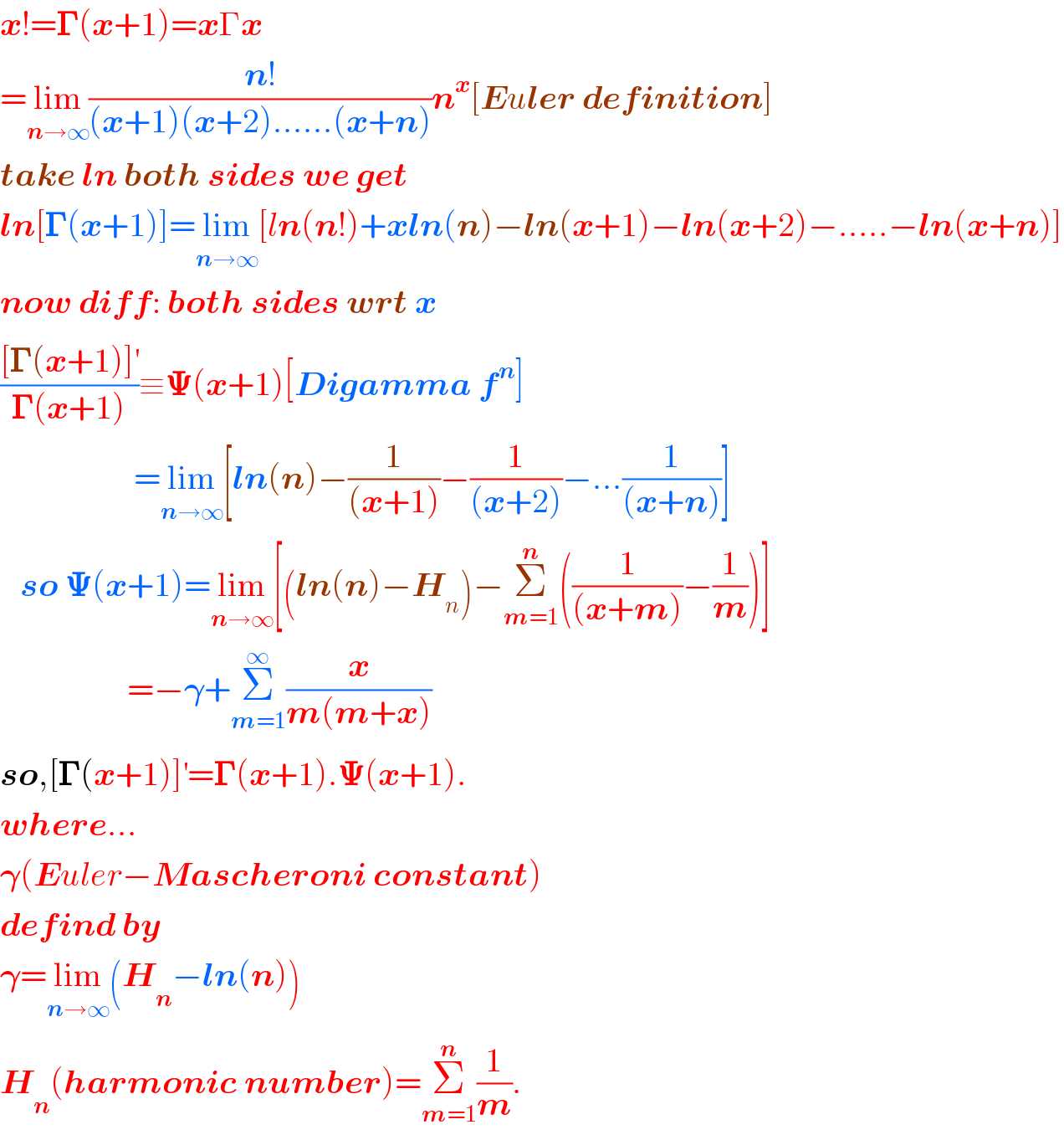 x!=𝚪(x+1)=xΓx  =lim_(n→∞) ((n!)/((x+1)(x+2)......(x+n)))n^x [Euler definition]  take ln both sides we get  ln[𝚪(x+1)]=lim_(n→∞) [ln(n!)+xln(n)−ln(x+1)−ln(x+2)−.....−ln(x+n)]  now diff: both sides wrt x  (([𝚪(x+1)]^′ )/(𝚪(x+1)))≡𝚿(x+1)[Digamma f^n ]                      =lim_(n→∞) [ln(n)−(1/((x+1)))−(1/((x+2)))−...(1/((x+n)))]     so 𝚿(x+1)=lim_(n→∞) [(ln(n)−H_n )−Σ_(m=1) ^n ((1/((x+m)))−(1/m))]                     =−𝛄+Σ_(m=1) ^∞ (x/(m(m+x)))  so,[𝚪(x+1)]^′ =𝚪(x+1).𝚿(x+1).  where...  𝛄(Euler−Mascheroni constant)  defind by  𝛄=lim_(n→∞) (H_n −ln(n))  H_n (harmonic number)=Σ_(m=1) ^n (1/m).  