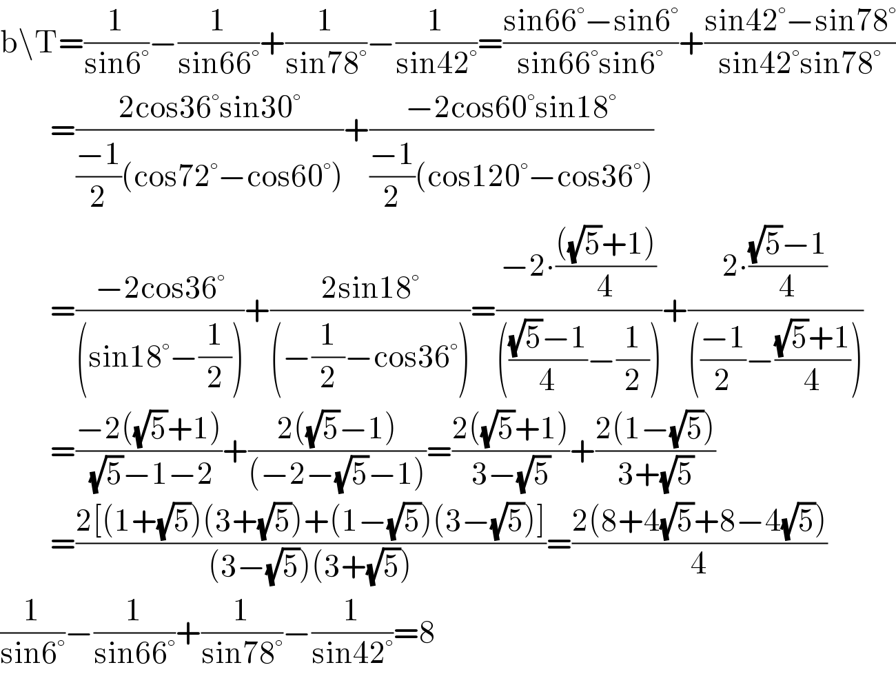 b\T=(1/(sin6°))−(1/(sin66°))+(1/(sin78°))−(1/(sin42°))=((sin66°−sin6°)/(sin66°sin6°))+((sin42°−sin78°)/(sin42°sin78°))           =((2cos36°sin30°)/(((−1)/2)(cos72°−cos60°)))+((−2cos60°sin18°)/(((−1)/2)(cos120°−cos36°)))           =((−2cos36°)/((sin18°−(1/2))))+((2sin18°)/((−(1/2)−cos36°)))=((−2∙((((√5)+1))/4))/(((((√5)−1)/4)−(1/2))))+((2∙(((√5)−1)/4))/((((−1)/2)−(((√5)+1)/4))))           =((−2((√5)+1))/((√5)−1−2))+((2((√5)−1))/((−2−(√5)−1)))=((2((√5)+1))/(3−(√5)))+((2(1−(√5)))/(3+(√5)))           =((2[(1+(√5))(3+(√5))+(1−(√5))(3−(√5))])/((3−(√5))(3+(√5))))=((2(8+4(√5)+8−4(√5)))/4)  (1/(sin6°))−(1/(sin66°))+(1/(sin78°))−(1/(sin42°))=8  