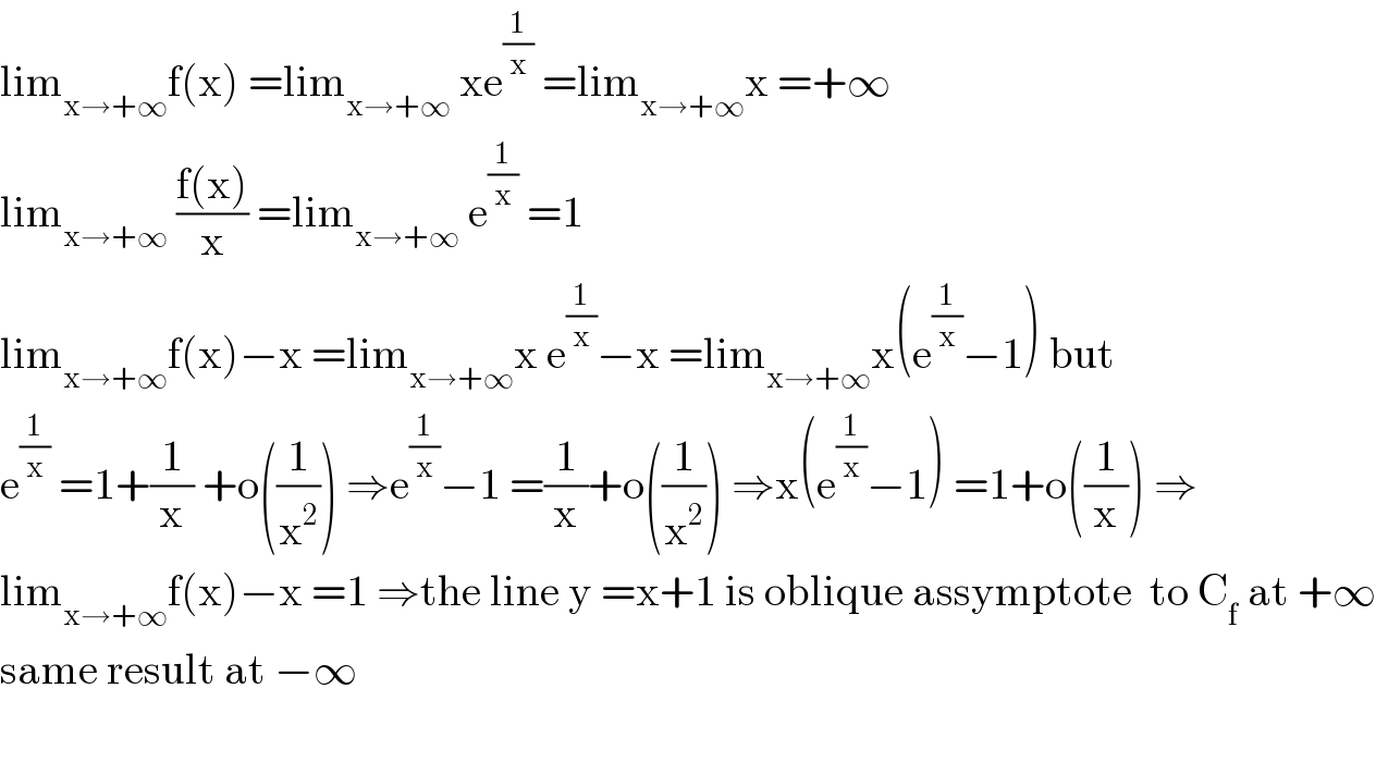 lim_(x→+∞) f(x) =lim_(x→+∞)  xe^(1/x)  =lim_(x→+∞) x =+∞  lim_(x→+∞)  ((f(x))/x) =lim_(x→+∞)  e^(1/x)  =1  lim_(x→+∞) f(x)−x =lim_(x→+∞) x e^(1/x) −x =lim_(x→+∞) x(e^(1/x) −1) but  e^(1/x)  =1+(1/x) +o((1/x^2 )) ⇒e^(1/x) −1 =(1/x)+o((1/x^2 )) ⇒x(e^(1/x) −1) =1+o((1/x)) ⇒  lim_(x→+∞) f(x)−x =1 ⇒the line y =x+1 is oblique assymptote  to C_f  at +∞  same result at −∞    