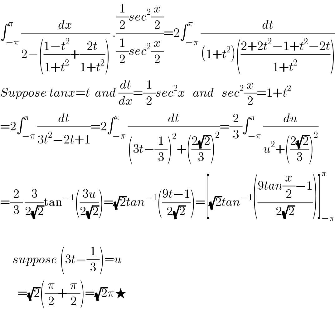 ∫_(−π) ^π (dx/(2−(((1−t^2 )/(1+t^2 ))+((2t)/(1+t^2 ))))) .(((1/2)sec^2 (x/2))/((1/2)sec^2 (x/2)))=2∫_(−π) ^π (dt/((1+t^2 )(((2+2t^2 −1+t^2 −2t)/(1+t^2 )))))  Suppose tanx=t  and (dt/dx)=(1/2)sec^2 x   and   sec^2 (x/2)=1+t^2   =2∫_(−π) ^π (dt/(3t^2 −2t+1))=2∫_(−π) ^π (dt/((3t−(1/3))^2 +(((2(√2))/3))^2 ))=(2/3)∫_(−π) ^π (du/(u^2 +(((2(√2))/3))^2 ))  =(2/3) (3/(2(√2)))tan^(−1) (((3u)/(2(√2))))=(√2)tan^(−1) (((9t−1)/(2(√2))))=[(√2)tan^(−1) (((9tan(x/2)−1)/(2(√2))))]_(−π) ^π                      suppose (3t−(1/3))=u         =(√2)((π/2)+(π/2))=(√2)π★  
