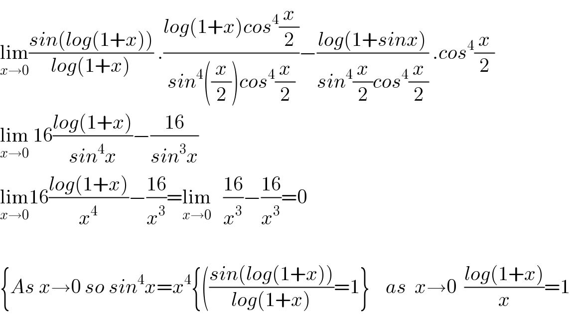 lim_(x→0) ((sin(log(1+x)))/(log(1+x))) .((log(1+x)cos^4 (x/2))/(sin^4 ((x/2))cos^4 (x/2)))−((log(1+sinx))/(sin^4 (x/2)cos^4 (x/2))) .cos^4 (x/2)  lim_(x→0)  16((log(1+x))/(sin^4 x))−((16)/(sin^3 x))  lim_(x→0) 16((log(1+x))/x^4 )−((16)/x^3 )=lim_(x→0)    ((16)/x^3 )−((16)/x^3 )=0    {As x→0 so sin^4 x=x^4 {(((sin(log(1+x)))/(log(1+x)))=1}    as  x→0  ((log(1+x))/x)=1  