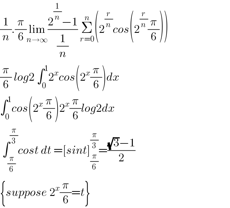 (1/n).(π/6)lim_(n→∞) ((2^(1/n) −1)/(1/n)) Σ_(r=0) ^n (2^(r/n) cos(2^(r/n) (π/6)))  (π/6) log2 ∫_0 ^1 2^x cos(2^x (π/6))dx  ∫_0 ^1 cos(2^x (π/6))2^x (π/6)log2dx   ∫_(π/6) ^(π/3) cost dt =[sint]_(π/6) ^(π/3) =(((√3)−1)/2)  {suppose 2^x (π/6)=t}  