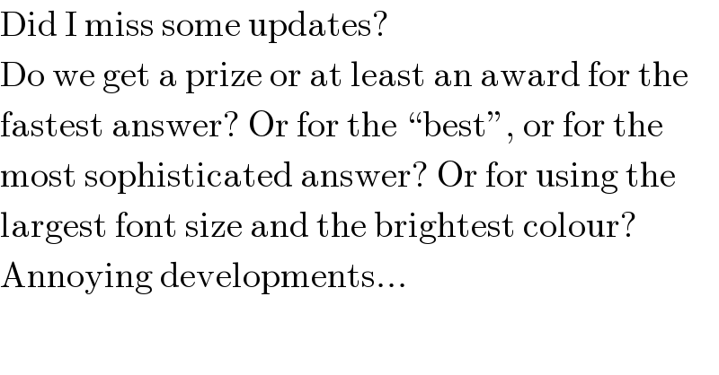 Did I miss some updates?  Do we get a prize or at least an award for the  fastest answer? Or for the ♮bestε, or for the  most sophisticated answer? Or for using the  largest font size and the brightest colour?  Annoying developments...  